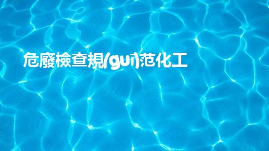 危廢檢查規(guī)范化工安全隱患，從根源到解決方案